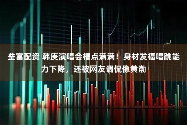 垒富配资 韩庚演唱会槽点满满！身材发福唱跳能力下降，还被网友调侃像黄渤