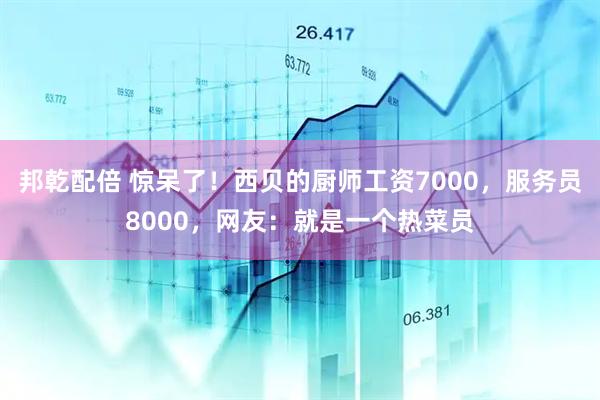 邦乾配倍 惊呆了！西贝的厨师工资7000，服务员8000，网友：就是一个热菜员
