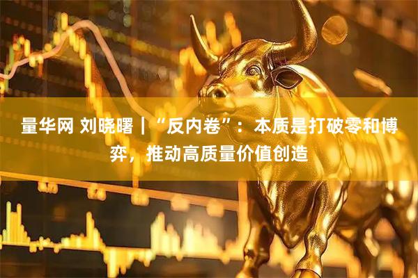 量华网 刘晓曙｜“反内卷”：本质是打破零和博弈，推动高质量价值创造