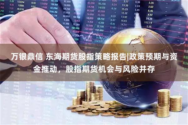 万银鼎信 东海期货股指策略报告|政策预期与资金推动，股指期货机会与风险并存