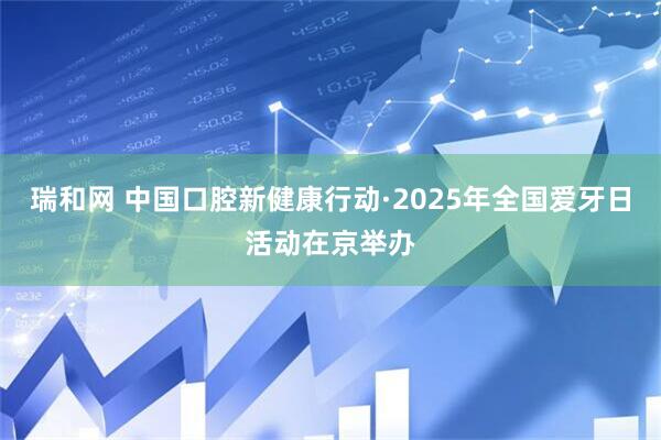 瑞和网 中国口腔新健康行动·2025年全国爱牙日活动在京举办