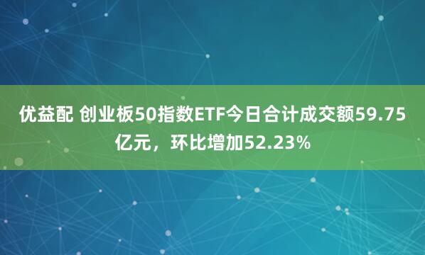 优益配 创业板50指数ETF今日合计成交额59.75亿元，环比增加52.23%