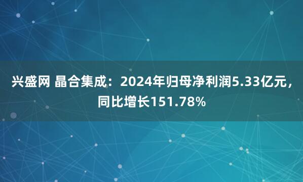 兴盛网 晶合集成：2024年归母净利润5.33亿元，同比增长151.78%