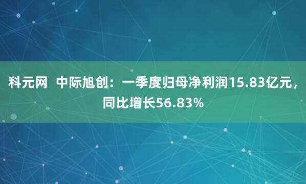 科元网  中际旭创：一季度归母净利润15.83亿元，同比增长56.83%