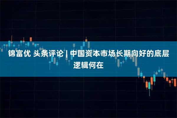 锦富优 头条评论 | 中国资本市场长期向好的底层逻辑何在