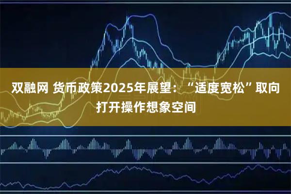 双融网 货币政策2025年展望：“适度宽松”取向打开操作想象空间