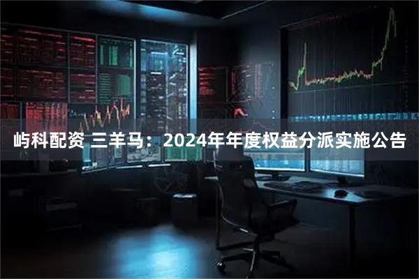 屿科配资 三羊马：2024年年度权益分派实施公告