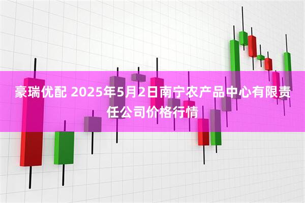豪瑞优配 2025年5月2日南宁农产品中心有限责任公司价格行情
