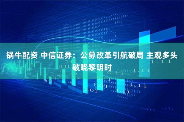 锅牛配资 中信证券：公募改革引航破局 主观多头破晓黎明时