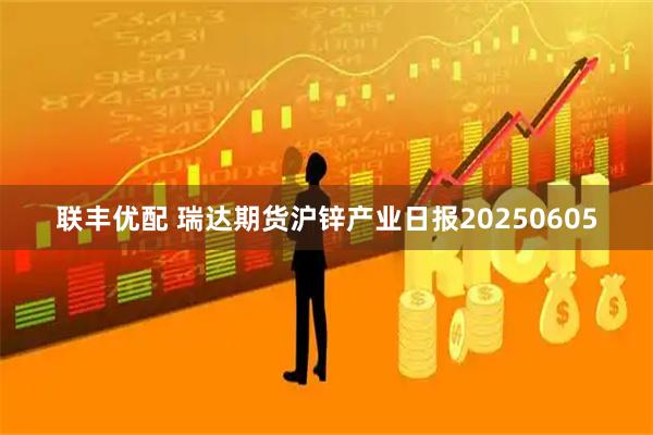 联丰优配 瑞达期货沪锌产业日报20250605