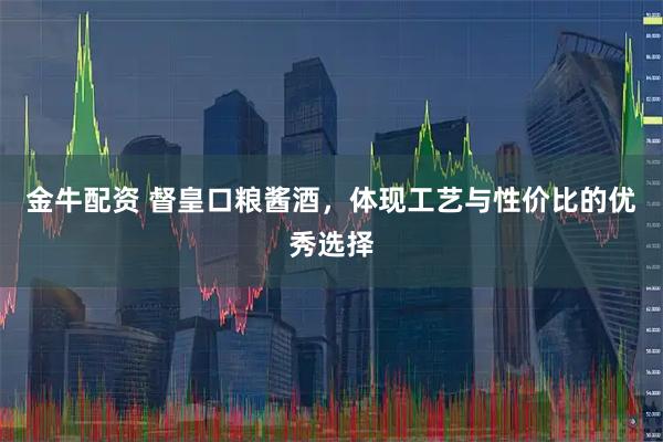 金牛配资 督皇口粮酱酒，体现工艺与性价比的优秀选择