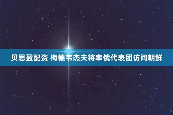 贝思盈配资 梅德韦杰夫将率俄代表团访问朝鲜