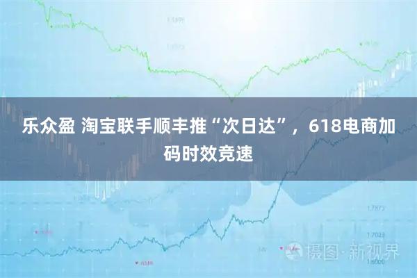 乐众盈 淘宝联手顺丰推“次日达”,618电商加码时效竞速