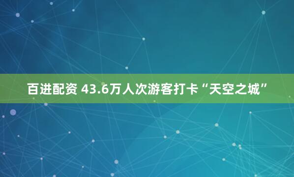 百进配资 43.6万人次游客打卡“天空之城”