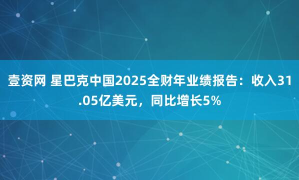 壹资网 星巴克中国2025全财年业绩报告:收入31.05亿美元,同比增长5%