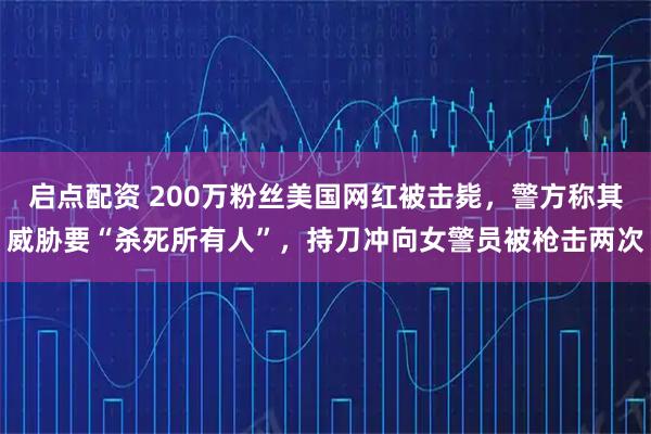启点配资 200万粉丝美国网红被击毙，警方称其威胁要“杀死所有人”，持刀冲向女警员被枪击两次