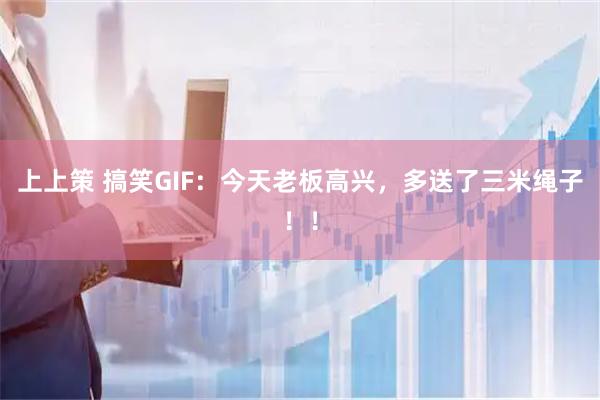上上策 搞笑GIF：今天老板高兴，多送了三米绳子！！