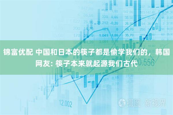 锦富优配 中国和日本的筷子都是偷学我们的，韩国网友: 筷子本来就起源我们古代