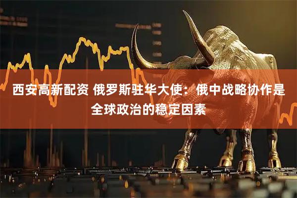 西安高新配资 俄罗斯驻华大使：俄中战略协作是全球政治的稳定因素