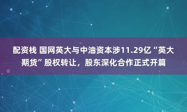 配资栈 国网英大与中油资本涉11.29亿“英大期货”股权转让，股东深化合作正式开篇