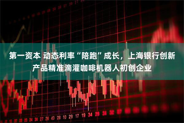 第一资本 动态利率“陪跑”成长，上海银行创新产品精准滴灌咖啡机器人初创企业
