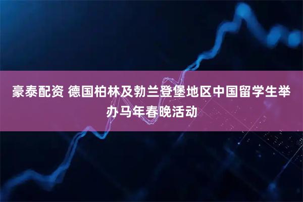 豪泰配资 德国柏林及勃兰登堡地区中国留学生举办马年春晚活动