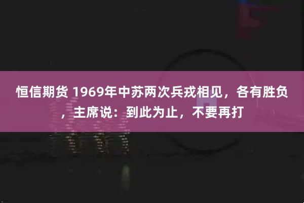 恒信期货 1969年中苏两次兵戎相见，各有胜负，主席说：到此为止，不要再打