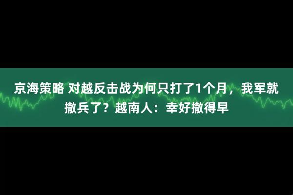 京海策略 对越反击战为何只打了1个月，我军就撤兵了？越南人：幸好撤得早