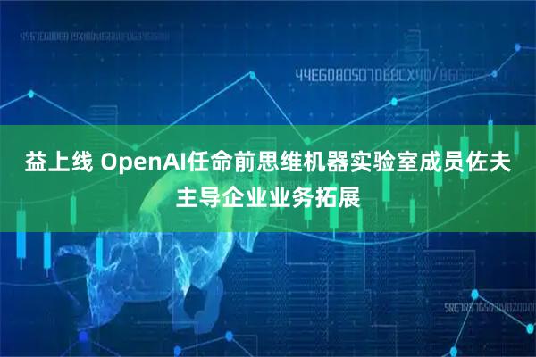 益上线 OpenAI任命前思维机器实验室成员佐夫主导企业业务拓展