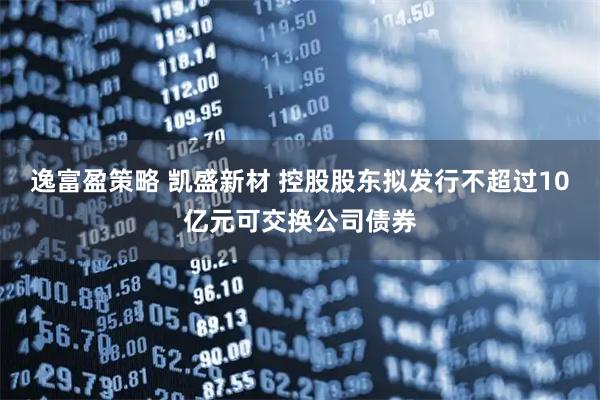 逸富盈策略 凯盛新材 控股股东拟发行不超过10亿元可交换公司债券