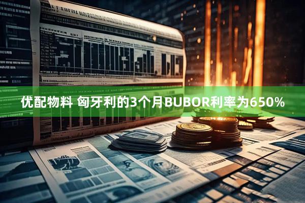 优配物料 匈牙利的3个月BUBOR利率为650%