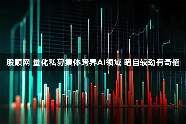 股顺网 量化私募集体跨界AI领域 暗自较劲有奇招