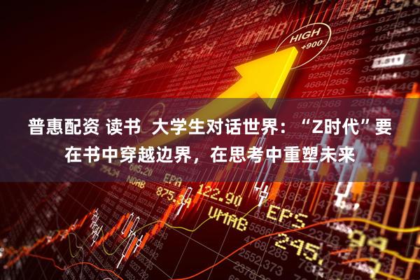 普惠配资 读书 大学生对话世界:“Z时代”要在书中穿越边界,在思考中重塑未来
