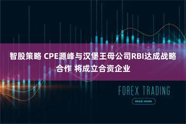 智股策略 CPE源峰与汉堡王母公司RBI达成战略合作 将成立合资企业