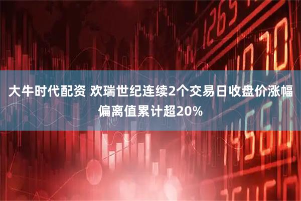 大牛时代配资 欢瑞世纪连续2个交易日收盘价涨幅偏离值累计超20%