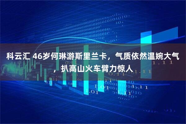 科云汇 46岁何琳游斯里兰卡，气质依然温婉大气，扒高山火车臂力惊人