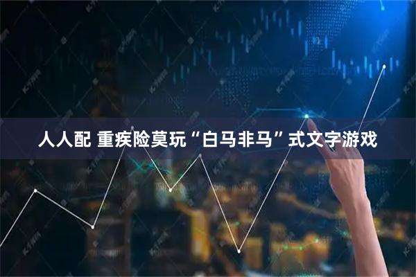 人人配 重疾险莫玩“白马非马”式文字游戏