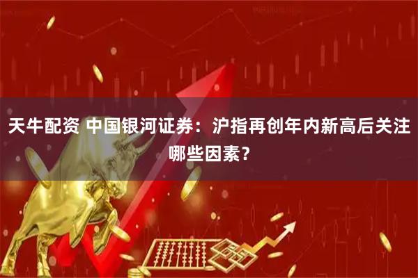 天牛配资 中国银河证券:沪指再创年内新高后关注哪些因素?