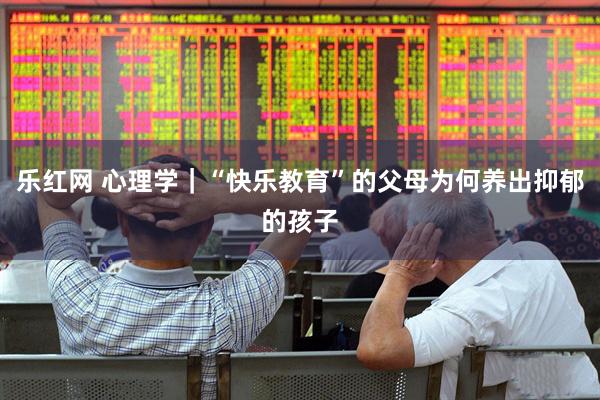 乐红网 心理学｜“快乐教育”的父母为何养出抑郁的孩子
