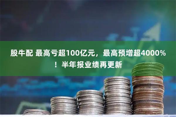 股牛配 最高亏超100亿元，最高预增超4000%！半年报业绩再更新