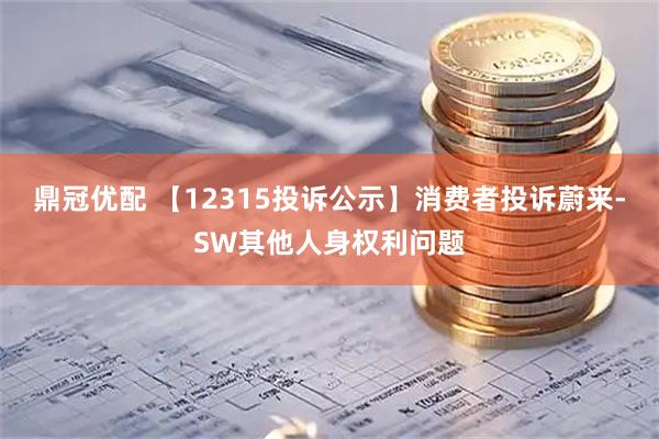 鼎冠优配 【12315投诉公示】消费者投诉蔚来-SW其他人身权利问题