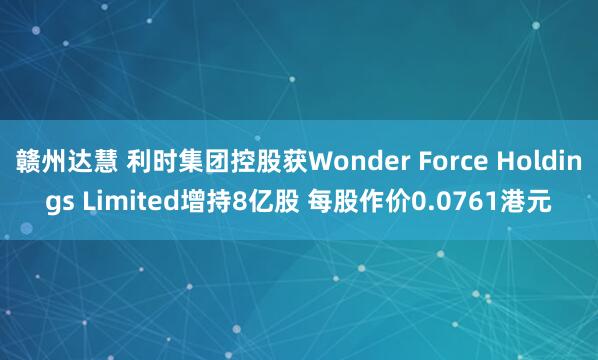 赣州达慧 利时集团控股获Wonder Force Holdings Limited增持8亿股 每股作价0.0761港元
