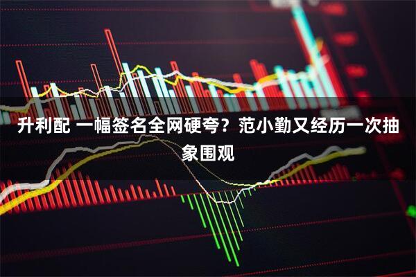 升利配 一幅签名全网硬夸？范小勤又经历一次抽象围观