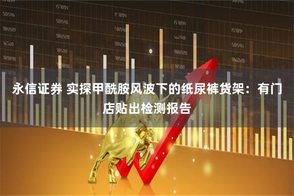 永信证券 实探甲酰胺风波下的纸尿裤货架：有门店贴出检测报告
