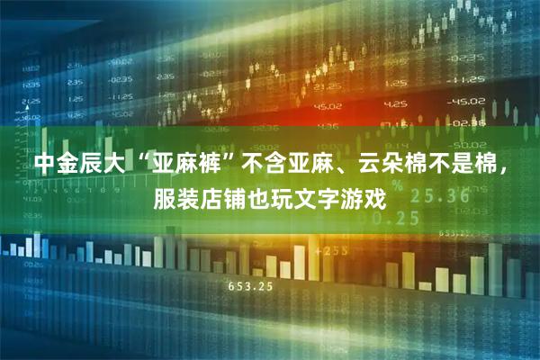 中金辰大 “亚麻裤”不含亚麻、云朵棉不是棉，服装店铺也玩文字游戏