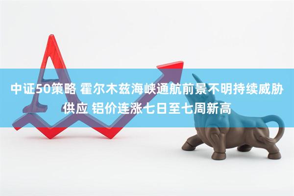 中证50策略 霍尔木兹海峡通航前景不明持续威胁供应 铝价连涨七日至七周新高