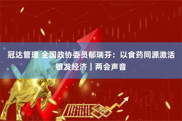 冠达管理 全国政协委员郁瑞芬：以食药同源激活银发经济｜两会声音