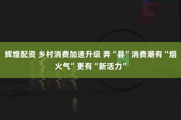 辉煌配资 乡村消费加速升级 奔“县”消费潮有“烟火气”更有“新活力”