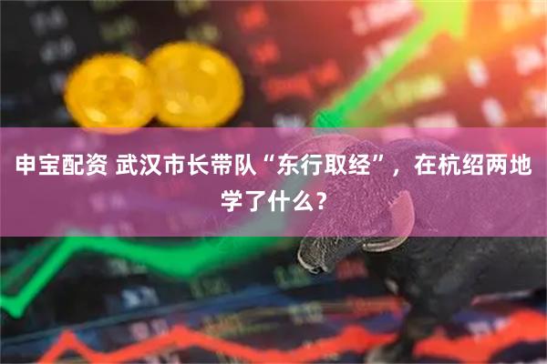 申宝配资 武汉市长带队“东行取经”，在杭绍两地学了什么？
